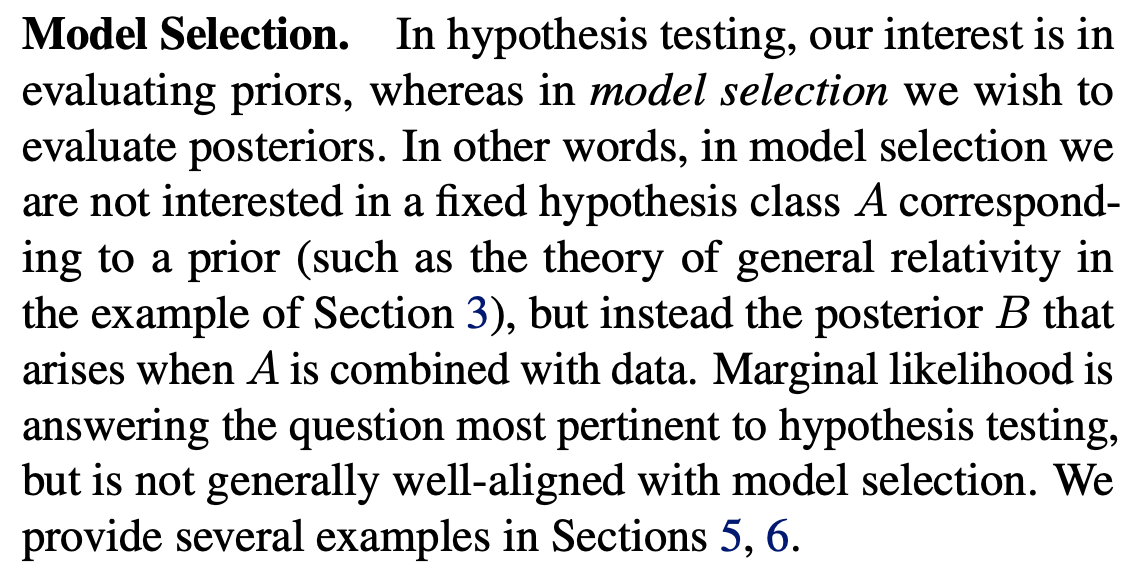 Model Selection. In hypothesis testing, our interest is in evaluating priors, whereas in model selection we wish to evaluate posteriors. In other words, in model selection we are not interested in a fixed hypothesis class A corresponding to a prior (such as the theory of general relativity in the example of Section 3), but instead the posterior B that arises when A is combined with data. Marginal likelihood is answering the question most pertinent to hypothesis testing, but is not generally well-aligned with model selection. We provide several examples in Sections 5, 6.