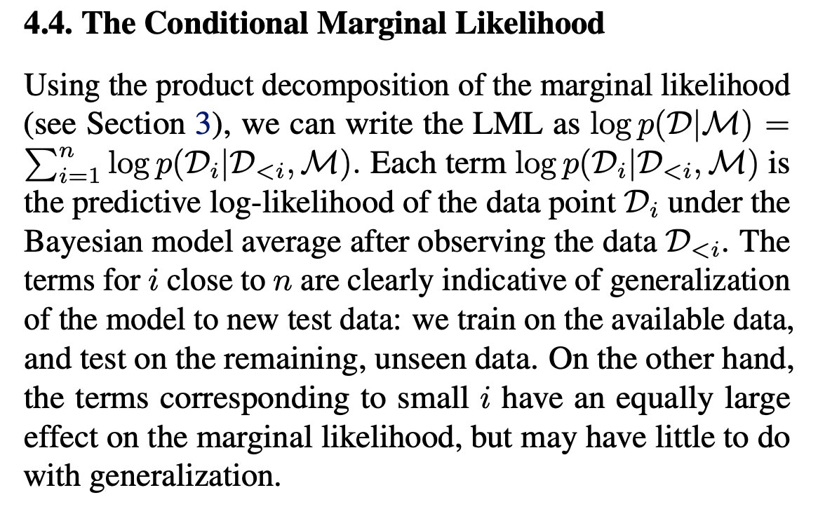 The Conditional Marginal Likelihood\ Using the product decomposition of the marginal likelihood (see Section P 3), we can write the LML as log p(D|M) = n i=1 log p(Di |D<i,M). Each term log p(Di |D<i,M) is the predictive log-likelihood of the data point Di under the Bayesian model average after observing the data D<i. The terms for i close to n are clearly indicative of generalization of the model to new test data: we train on the available data, and test on the remaining, unseen data. On the other hand, the terms corresponding to small i have an equally large effect on the marginal likelihood, but may have little to do with generalization.